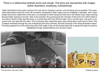 There is a relationship between lyrics and visuals. The lyrics are represented with images.
(either illustrative, amplifying, contradicting)
Aiden Grimshaw’s lyrics paint a picture of a man who is chasing a women, and not being very successful. The music
video itself doesn't paint too much off a narrative compared to other videos such as Coldplay’s “paradise”. But it does
indeed hold some subtle links to the lyrics. An example of which being the final shot in the whole music video showing
that girl finally replying to his text. Here is the example. But just because the narrative of the lyrics isn't 100% linked in
the video it doesn't mean that the lyrics on a whole also don't link with the video. this is not the case. The lyrics in my
opinion link very well with the video. This is because they create the same vibe making them work hand in hand. This
is helped massively through the use of displaying the lyrics primarily. But also because of the shots illustrative nature.
This being apparent as it the shots show the main singer to be not too fussed about life in general through his actions,
highlighted through special effects such as slow motion.
The last shot in the music video Coldplay paradise
 