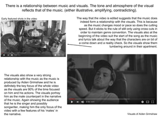 There is a relationship between music and visuals. The tone and atmosphere of the visual
reflects that of the music. (either illustrative, amplifying, contradicting).
The way that the video is edited suggests that the music does
indeed form a relationship with the visuals. This is because
as the music changes mood or pace so does the cutting
speed. But it sticks to the rule of still only using cross cuts in
order to maintain genre convention. The visuals also at the
beginning of the video suit the start of the song as the music
and lyrics talk about the way that the characters are on bit of
a come down and a reality check. So the visuals show them
lumbering around in their apartment.
The visuals also show a very strong
relationship with the music as the music is
produced by Aiden Grimshaw and he is
definitely the key focus of the whole video
as the visuals are 90% of the time focused
on him and his actions. The visuals portray
him as the male counterpart in the narrative
of the music. Again showing the audience
that he is the singer and possibly
songwriter, making him the only focus of the
video with a few features of his ‘mates’ in
the narrative. Visuals of Aiden Grimshaw
Early featured shots in the video
 
