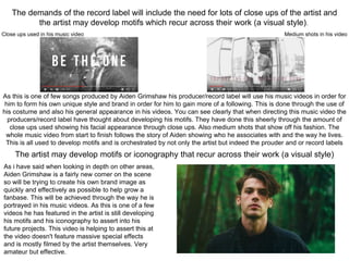 The demands of the record label will include the need for lots of close ups of the artist and
the artist may develop motifs which recur across their work (a visual style).
As this is one of few songs produced by Aiden Grimshaw his producer/record label will use his music videos in order for
him to form his own unique style and brand in order for him to gain more of a following. This is done through the use of
his costume and also his general appearance in his videos. You can see clearly that when directing this music video the
producers/record label have thought about developing his motifs. They have done this sheerly through the amount of
close ups used showing his facial appearance through close ups. Also medium shots that show off his fashion. The
whole music video from start to finish follows the story of Aiden showing who he associates with and the way he lives.
This is all used to develop motifs and is orchestrated by not only the artist but indeed the prouder and or record labels
Close ups used in his music video Medium shots in his video
The artist may develop motifs or iconography that recur across their work (a visual style)
As i have said when looking in depth on other areas,
Aiden Grimshaw is a fairly new comer on the scene
so will be trying to create his own brand image as
quickly and effectively as possible to help grow a
fanbase. This will be achieved through the way he is
portrayed in his music videos. As this is one of a few
videos he has featured in the artist is still developing
his motifs and his iconography to assert into his
future projects. This video is helping to assert this at
the video doesn't feature massive special effects
and is mostly filmed by the artist themselves. Very
amateur but effective.
 