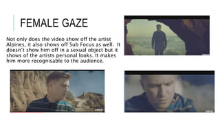 FEMALE GAZE
Not only does the video show off the artist
Alpines, it also shows off Sub Focus as well. It
doesn’t show him off in a sexual object but it
shows of the artists personal looks. It makes
him more recognisable to the audience.
 