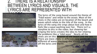 2. THERE IS A RELATIONSHIP
BETWEEN LYRICS AND VISUALS. THE
LYRICS ARE REPRESENTED WITH
IMAGES The lyrics of the song based around the theme of
‘Tidal waves’ and relate to the ocean. Most of the
shots in the video are on location of the beach and
waves which relate to the title of the song. In the
lyrics of the song she sings about love and how it
feels like a wave washing over her. There isn’t a
storyline to this in the video, but showing her
singing the lyrics creates the idea its her relating
the problems like a ‘tidal wave’. Nearly all the
shots are on this location of the beach and the sea.
There are more shots in different view points of
different of waves crashing, the visuals are showing
off the lyrics and theme.
 