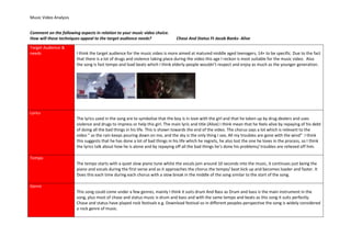 Music Video Analysis
Comment on the following aspects in relation to your music video choice.
How will these techniques appeal to the target audience needs? Chase And Status Ft Jacob Banks- Alive
Target Audience &
needs I think the target audience for the music video is more aimed at matured middle aged teenagers, 14+ to be specific. Due to the fact
that there is a lot of drugs and violence taking place during the video this age I reckon is most suitable for the music video. Also
the song is fast tempo and load beats which I think elderly people wouldn’t respect and enjoy as much as the younger generation.
Lyrics
The lyrics used in the song are to symbolise that the boy is in love with the girl and that he taken up by drug dealers and uses
violence and drugs to impress or help this girl. The main lyric and title (Alive) I think mean that he feels alive by repaying of his debt
of doing all the bad things in his life. This is shown towards the end of the video. The chorus says a lot which is relevant to the
video “ as the rain keeps pouring down on me, and the sky is the only thing I see, All my troubles are gone with the wind” I think
this suggests that he has done a lot of bad things in his life which he regrets, he also lost the one he loves in the process, so I think
the lyrics talk about how he is alone and by repaying off all the bad things he’s done his problems/ troubles are relieved off him.
Tempo
The tempo starts with a quiet slow piano tune whilst the vocals join around 10 seconds into the music, it continues just being the
piano and vocals during the first verse and as it approaches the chorus the tempo/ beat kick up and becomes loader and faster. It
Does this each time during each chorus with a slow break in the middle of the song similar to the start of the song.
Genre
This song could come under a few genres, mainly I think it suits drum And Bass as Drum and bass is the main instrument in the
song, plus most of chase and status music is drum and bass and with the same tempo and beats as this song it suits perfectly.
Chase and status have played rock festivals e.g. Download festival so in different peoples perspective the song is widely considered
a rock genre of music.
 