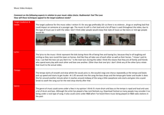 Music Video Analysis
Comment on the following aspects in relation to your music video choice. Rudimental- Feel The Love
How will these techniques appeal to the target audience needs?
Target Audience &
needs The target audience for this music video I reckon it’s for any age preferably 10+ as there is no violence , drugs or anything bad that
could impact on someone at a younger age. The music its self is a fast load and a lot off bass is used throughout the video, due to
the type of music put in with the video I don’t think older people would enjoy that style of music as like teens or mid age people
would do.
Lyrics
The lyrics to the music I think represent the kids loving there life of being free and having fun, because they’re all laughing and
smiling as they race round the town on horses. And like they all take care of each other as well as their horses. “I know I said its
true, I can feel the love can you feel it to.” Is the main lyric during the video I think this means that they are all family and friends
who spend every day with each other and love one another. Other than that one lyric I don’t think any of the other lyrics relate
that much to the actual video.
Tempo
The tempo starts of smooth and slow whilst the vocals joins in, the vocalist sings one chorus repeatedly as the tempo and beats
pick up speed and starts to get louder. At 1.05 seconds into the song the bass drops and the tempo gets faster and louder it does
this for around another minute when it reaches around midway of the song a little saxophone solo starts and goes into a quiet
break to sooth the song out for the next drop shortly after that.
Genre
The genre of music could come under a few in my opinion I think it’s more drum and bass as the tempo is rapid and loud and uses
a lot of drum and bass. Although the artist has played a few rock festivals e.g. Download Festival so many people may consider it as
being under a rock type of song. It also could come under R&B when I’ve heard there music being played on R&B radio stations in
the past.
 