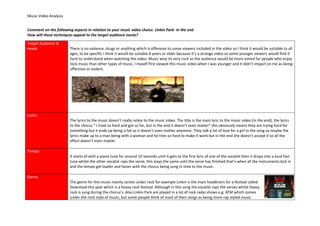 Music Video Analysis
Comment on the following aspects in relation to your music video choice. Linkin Park- In the end
How will these techniques appeal to the target audience needs?
Target Audience &
needs There is no violence, drugs or anything which is offensive to some viewers included in the video so I think it would be suitable to all
ages, to be specific I think it would be suitable 8 years or older because it’s a strange video so some younger viewers would find it
hard to understand when watching the video. Music wise its very rock so the audience would be more aimed for people who enjoy
rock music than other types of music, I myself first viewed this music video when I was younger and it didn’t impact on me as being
offensive or violent.
Lyrics
The lyrics to the music doesn’t really relate to the music video. The title is the main lyric to the music video (In the end), the lyrics
to the chorus “ I tried so hard and got so far, but in the end it doesn’t even matter” this obviously means they are trying hard for
something but it ends up being a fail so it doesn’t even matter anymore. They talk a lot of love for a girl in the song so maybe the
lyrics make up to a man being with a woman and he tries so hard to make it work but in the end she doesn’t accept it so all the
effort doesn’t even matter.
Tempo
It starts of with a piano tune for around 10 seconds until it gets to the first lyric of one of the vocalist then it drops into a loud fast
tune whilst the other vocalist raps the verse, this stays the same until the verse has finished that’s when all the instruments kick in
and the tempo get loader and faster with the chorus being sung in time to the music.
Genre
The genre for this music mainly comes under rock for example Linkin is the main headliners for a festival called
Download this year which is a heavy rock festival. Although in this song the vocalist raps the verses whilst heavy
rock is sung during the chorus’s. Also Linkin Park are played in a lot of rock radio shows e.g. XFM which comes
under the rock style of music, but some people think of most of their songs as being more rap styled music.
 