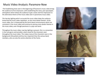 Music Video Analysis: Paramore-Now
-The Establishing shots seen in the beginning of Paramore’s music video brings
the audience its first impression, with establishing the eerie, post apocalyptic
atmosphere which allows the audience to get a taste and first impression to
the alternative theme of the music video seen in paramores music video.
The low key lighting which surrounds the music video helps the audience
know that the music video capitalises on the more darker themes of the
music video, this is showcased by the harsh desert environments which are
consistent in the music video and continue to portray more darker themes in
the music video, even though paramore is a pop rock band.
Throughout the music video, Low key lighting is present, this is a convention
in the rock genre and provides a dark mood for the characters seen
throughout the music video. This makes many of the characters seen in the
background silhouetted and thus less important than the various band
members, who are also the centre attention of the frame.
 