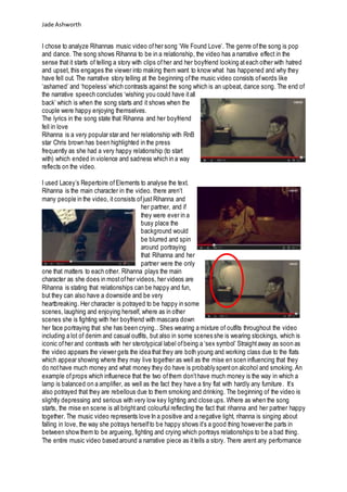 Jade Ashworth
I chose to analyze Rihannas music video ofher song ‘We Found Love’. The genre ofthe song is pop
and dance. The song shows Rihanna to be in a relationship, the video has a narrative effect in the
sense that it starts of telling a story with clips ofher and her boyfriend looking ateach other with hatred
and upset, this engages the viewer into making them want to know what has happened and why they
have fell out. The narrative story telling at the beginning ofthe music video consists ofwords like
‘ashamed’ and ‘hopeless’which contrasts against the song which is an upbeat, dance song. The end of
the narrative speech concludes ‘wishing you could have itall
back’ which is when the song starts and it shows when the
couple were happy enjoying themselves.
The lyrics in the song state that Rihanna and her boyfriend
fell in love
Rihanna is a very popular star and her relationship with RnB
star Chris brown has been highlighted in the press
frequently as she had a very happy relationship (to start
with) which ended in violence and sadness which in a way
reflects on the video.
I used Lacey’s Repertoire ofElements to analyse the text.
Rihanna is the main character in the video. there aren’t
many people in the video, it consists ofjust Rihanna and
her partner, and if
they were ever in a
busy place the
background would
be blurred and spin
around portraying
that Rihanna and her
partner were the only
one that matters to each other. Rihanna plays the main
character as she does in mostofher videos, her videos are
Rihanna is stating that relationships can be happy and fun,
but they can also have a downside and be very
heartbreaking. Her character is potrayed to be happy in some
scenes, laughing and enjoying herself, where as in other
scenes she is fighting with her boyfriend with mascara down
her face portraying that she has been crying.. Shes wearing a mixture of outfits throughout the video
including a lot of denim and casual outfits, but also in some scenes she is wearing stockings, which is
iconic ofher and contrasts with her sterotypical label ofbeing a ‘sex symbol’ Straightaway as soon as
the video appears the viewer gets the idea that they are both young and working class due to the flats
which appear showing where they may live together as well as the mise en scen influencing that they
do nothave much money and what money they do have is probably spenton alcohol and smoking.An
example ofprops which influenece that the two ofthem don’thave much money is the way in which a
lamp is balanced on a amplifier, as well as the fact they have a tiny flat with hardly any furniture. It’s
also potrayed that they are rebellous due to them smoking and drinking. The beginning of the video is
slightly depressing and serious with very low key lighting and close ups. Where as when the song
starts, the mise en scene is all brightand colourful reflecting the fact that rihanna and her partner happy
together. The music video represents love In a positive and a negative light, rihanna is singing about
falling in love, the way she potrays herselfto be happy shows it’s a good thing however the parts in
between show them to be argueing, fighting and crying which portrays relationships to be a bad thing.
The entire music video based around a narrative piece as ittells a story. There arent any performance
 