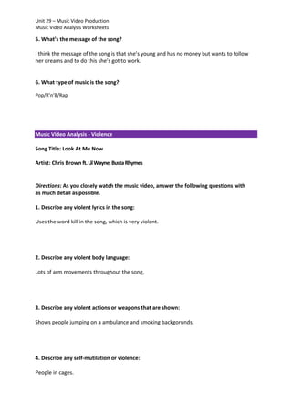 Unit 29 – Music Video Production
Music Video Analysis Worksheets

5. What’s the message of the song?
I think the message of the song is that she’s young and has no money but wants to follow
her dreams and to do this she’s got to work.

6. What type of music is the song?
Pop/R’n’B/Rap

Music Video Analysis - Violence
Song Title: Look At Me Now
Artist: Chris Brown ft. Lil Wayne, Busta Rhymes

Directions: As you closely watch the music video, answer the following questions with
as much detail as possible.
1. Describe any violent lyrics in the song:
Uses the word kill in the song, which is very violent.

2. Describe any violent body language:
Lots of arm movements throughout the song,

3. Describe any violent actions or weapons that are shown:
Shows people jumping on a ambulance and smoking backgorunds.

4. Describe any self-mutilation or violence:
People in cages.

 
