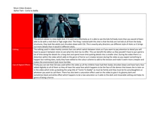 Music Video Analysis
Aphex Twin - Come to daddy
The picture above is a low angle shot, it is used very effectively as it is able to see the kids full body more than you would of been
able to do with a mid shot or high angle shot. The thing i noticed with this shot is that the kids are not kids at all from the body
structures, they look like adults just shrunken down with CGI. This is exactly why directors use different style of shots so it brings
out more details than it would in different shots.
Editing The editing used in video mainly consists fast cuts which switch between shots so if you want to pay attention to detail you will
have to pause it between shots to see what the shot has to offer. This can benefit the editor as they wouldn’t have to put spend a
lot of time doing the details for a long shot and spend more time putting details into a smaller shot. During the video there is a
distortion within the video which adds to the genre of horror as it creates tension during the video as you expect something to
happen but nothing does, lastly they have edited to the colour scheme to add to the tension and make it seem more creepier and
makes the environment look more horrible.
Use of Digital Effects Firstly you can see that CGI was used within the video as all the children have had their bodys shrunken down and have had a face
added digitally to all of them so they all have the same face which happens to be the face of the demon that leaves the tv later on
in the video which ends up backing the song title of “Come To Daddy” as must be family and they must be his sons/daughters or
whatever you want to call them. There has also been a saturation effect used on the video to give it its gloomy dark and
sometimes black and white effect which happens to be a low saturation so it adds to the dark and misserable setting and helps its
genre of being a horror.
 