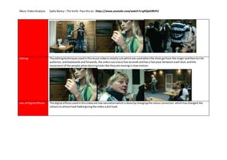 Music VideoAnalysis Sadie Bailey –The knife- Passthison https://www.youtube.com/watch?v=gKhjaGRhIYU
Editing The editingtechniquesusedinthismusicvideoismostlycutswhichare usedwhenthe shotsgofrom the singerandthento the
audience,andbackwardsandforwards,the videocutseveryfewsecondsandhasa fastpace betweeneachshot,andthe
movementof the people whendancinglookslike theyare movinginslowmotion.
Use of Digital Effects The digital effectsusedinthisvideoare lowsaturationwhichisdone bychangingthe colourcorrection whichhaschanged the
coloursto almostlookfadedgivingthe videoadull look.
 