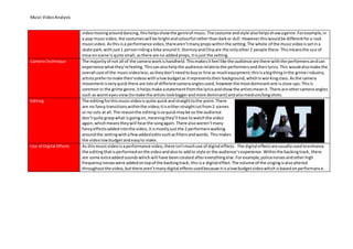 Music VideoAnalysis
videomovingarounddancing,thishelpsshowthe genreof music.The costume andstyle alsohelpsshowagenre.Forexample,in
a pop musicvideo,the costumeswill be brightandcolourful ratherthandarkor dull.Howeverthiswouldbe differentfora rock
musicvideo. Asthisisa performance video,therearen’tmanypropswithinthe setting.The whole of the musicvideoissetina
skate park,withjust1 personridinga bike aroundit.StormzyandChipare the onlyother2 people there.Thismeansthe use of
mise enscene isquite small,asthere are no addedprops,itisjust the setting.
CameraTechnique The majorityof not all of the camera workishandheld.Thismakesitfeel like the audience are there withthe performersandcan
experience whatthey’refeeling.Thiscanalsohelpthe audience relatetothe performersandtheirlyrics.This wouldalsomake the
overall costof the musicvideoless,astheydon’tneedtobuyor hire as muchequipment;thisisabigthinginthe grime industry,
artistsprefertomake theirvideoswithalowbudgetas itrepresentstheirbackground,whichIsworkingclass. Asthe camera
movementisveryquickthere are lotsof differentcameraanglesused,howeverthe mostdominantone isclose ups.Thisis
commonin the grime genre,ithelpsmake astatementfromthe lyricsandshowthe artistsmeanit. There are othercamera angles
such as wormeyesview(tomake the artists lookbiggerandmore dominant) andalsomedium/longshots.
Editing The editingforthismusicvideoisquite quickandstraighttothe point.There
are no fancytransitionswithinthe video;itiseitherstraightcutfrom2 scenes
or no cuts at all.The reasonthe editingissoquickmaybe so the audience
don’tquite graspwhat isgoingon,meaningthey’ll have towatchthe video
again,whichmeanstheywill hearthe songagain.There alsoweren’tmany
fancyeffectsaddedintothe video,itismostlyjustthe 2 performerswalking
aroundthe settingwithafewaddededitssuchasfiltersandwords. Thismakes
the videolowbudgetandeasyto make.
Use of Digital Effects As thismusicvideoisaperformance video,there isn’tmuchuse of digital effects. The digital effectsare usuallyusedtoenhance
the editingthatisperformedonthe videoandalsoto addto style or the audience’sexperience.Withinthe backingtrack,there
are some extraaddedsoundswhichwill have beencreated aftereverythingelse.Forexample,policenoisesandotherhigh
frequencynoiseswere addedontopof the backingtrack; thisisa digital effect.The volume of the singingisalsoaltered
throughoutthe video,butthere aren’tmanydigital effectsusedbecause itisalowbudgetvideowhichisbasedonperformance.
 