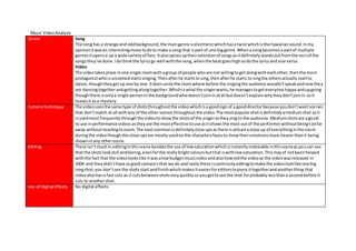 Music VideoAnalysis
Genre Song
The song has a strange and oddbackground,the maingenre iselectronicwhichhasa twistwhichisthe hawaiiansound.Inmy
opinionitwasan interestingmove todoto make a song that ispart of one biggenre.Whena songbecomesa partof multiple
genresitopensa up a wide varietyof fans.Italsospicesuptheirselectionof songsasitdefinitelystandsoutfromthe restof the
songsthey’ve done.Idothinkthe lyricsgo well withthe song,whenthe beatgoeshighsodothe lyricsand vise versa.
Video
The videotakesplace inone single roomwithagroup of people whoare not willingtogetalongwitheachother,thenthe main
protagonistwhoisunnamedstartssinging.Thenafterhe startsto sing,thenafterhe starts to singthe othersactually startto
dance,thoughtheygetup one by one.Itdoesunite the roomwhere before the singingthe audience wouldn’tspeakandnowthey
are dancingtogetherandgettingalongtogether.Whichiswhatthe singerwants,he managestogeteveryone happyandupgoing
thoughthere isonlya single personinthe backgroundwhodoesn’tjoininatall butdoesn’texplainwhytheydon’tjoinin soit
leavesitasa mystery.
CameraTechnique The videousesthe same type of shotsthroughoutthe videowhichisa goodsignof a gooddirectorbecause youdon’twantsce nes
that don’tmatch at all withany of the other scenesthroughoutthe video.The mostpopularshotisdefinitelyamediumshot asit
isusedmost frequentlythroughthe videotoshowthe shotsof the singerastheysingto the audience.Mediumshotsare agood
to use inperformance videosastheyare the mosteffective touse asitshowsthe most outof the performerwithoutbeingtoofar
away withoutneedingtozoom.The nextcommonisdefinitelyclose upsasthere isatleastaclose up of everythinginthe room
duringthe videothoughthe close upsare mostlyusedonthe charactersfacesto showtheiremotionsmore clearerthanit being
showninany otherscene.
Editing There isn’tmuchin editinginthisscene besidesthe use of lowsaturationwhichisinstantlynoticeable inthissceneasyoucan see
that the shotslookdull andboring,evenforthe reallybrightcoloursbutthat iswithlowsaturation.Thismayof notbeenhelped
withthe fact that the videolookslike itwasalowbudgetmusicvideoandalsohowoldthe videoas the videowasreleased in
2004 and theydidn’thave asgood camara’sthat we do and lastlythere iscontinuityeditingtomake the videolooklikeone big
longshot,you don’tsee the shotsstart andfinishwhichmakesiteasierforeditorstopiece ittogetherandanotherthing that
videoalsohasisfast cuts as it cutsbetweenshotsveryquicklyso yougettosee the shot forprobablylessthana secondbefore it
cuts to anothershot.
Use of Digital Effects No digital effects.
 