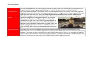 Music VideoAnalysis
characters interactwiththem.Thishelpscreate apositive vibeandshowthatthe maincharacters bringhappinesstoeveryone.
Theydon’tlookthe most privilegedpeople,buttheycanstill enjoylife. The lyricscorrespondwiththe musicitself.
CameraTechnique The majorityof the camerawork ison tripodsor dolly’s.Thismakesthe feelingthatyouare watchinga filmorstory withinthe
song.It almostlookslike adocumentaryforthe audience astheywatchthe 2 mengo aroundthe villagesplayingwiththe people.
There aren’tmanyprops used,justa little TV whichtheycarryaround,everythingelse issimple andplain. There are lotsof
differentcameraangles,majorityof thembeinglongshots.Thisistoshowthe surroundingand environmenttheyare in.
Editing The editingforthisvideoisn’ttooextreme;itismostlyjustcutsto the
differentscenes.There isnofancyeditingused,asitwouldruinthe
message fromthe song.There islotsof editinginthe sense thatthey are
justwalkingaroundthe countryand the camera followsthem,however
there aren’tmanyeffectsadded.The onlyeffectthatmaybe slightlyused
isfor the lighting.Theymayhave editedthistomatchthe moodof the
song. There wasn’tany CGI usedwithinthe videoasitwasmostlyfilmed
live.
Use of Digital Effects There aren’tmanydigital effectsaddedtothismusicvideo.Digital effectsare usuallyusedtoenhance the editingthatis
performedonthe videoandalsoto addto style or the audience’sexperience.There aren’tanyextrasounds addedtothe backing
track afterit was made. The videoismainlyrelyingonthe lyricsandnarrative totell the storyand the message of the song.There
isn’tmanyvibrantcolourswithinthe video,howeveritisn’tadark video.Towardsthe endof the videowhenthe 2singers meet
each other,the suncomesout powerfullytoaddeffect,andshowthe moodthroughthe brightness.
 