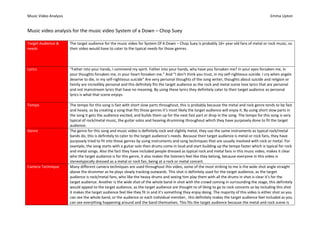 Music Video Analysis

Emma Upton

Music video analysis for the music video System of a Down – Chop Suey
Target Audience &
needs

The target audience for the music video for System Of A Down – Chop Suey is probably 16+ year old fans of metal or rock music, so
their video would have to cater to the typical needs for those genres.

Lyrics

“Father into your hands, I commend my spirit. Father into your hands, why have you forsaken me? In your eyes forsaken me, in
your thoughts forsaken me, in your heart forsaken me.” And “I don't think you trust, in my self-righteous suicide. I cry when angels
deserve to die, in my self-righteous suicide” Are very personal thoughts of the song writer, thoughts about suicide and religion or
family are incredibly personal and this definitely fits the target audience as the rock and metal scene love lyrics that are personal
and not mainstream lyrics that have no meaning. By using these lyrics they definitely cater to their target audience as personal
lyrics is what that scene enjoys.

Tempo

The tempo for this song is fast with short slow parts throughout, this is probably because the metal and rock genre tends to be fast
and heavy, so by creating a song that fits those genres it’s most likely the target audience will enjoy it. By using short slow parts in
the song it gets the audience excited, and builds them up for the next fast part or drop in the song. The tempo for this song is very
typical of rock/metal music, the guitar solos and heaving drumming throughout which they have purposely done to fit the target
audience.
The genre for this song and music video is definitely rock and slightly metal, they use the same instruments as typical rock/metal
bands do, this is definitely to cater to the target audience’s needs. Because their target audience is metal or rock fans, they have
purposely tried to fit into those genres by using instruments and song techniques that are usually involved with rock or metal. For
example, the song starts with a guitar solo then drums come in loud and start building up the tempo faster which is typical for rock
and metal songs. Also the fact they have included people dressed as typical rock and metal fans in this music video, makes it clear
who the target audience is for this genre, it also makes the listeners feel like they belong, because everyone in this video is
stereotypically dressed as a metal or rock fan, being at a rock or metal concert.
Many different camera techniques are used throughout this video, some of the most striking to me is the wide shot angle straight
above the drummer as he plays slowly tracking outwards. This shot is definitely used for the target audience, as the target
audience is rock/metal fans, who like the heavy drums and seeing him play them with all the drums in shot is clear it’s for the
target audience. Another is the wide shot of the whole band in shot with the crowd coming in surrounding the stage, this definitely
would appeal to the target audience, as the target audience are thought to of liking to go to rock concerts so by including this shot
it makes the target audience feel like they fit in and it’s something they enjoy doing. The majority of this video is either shot so you
can see the whole band, or the audience or each individual member, this definitely makes the target audience feel included as you
can see everything happening around and the band themselves. This fits the target audience because the metal and rock scene is

Genre

Camera Technique

 