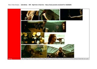 Music VideoAnalysis SadieBailey HIM - Right Here In My Arms - https://www.youtube.com/watch?v=-SQGJ0rfIEk
Editing The editingusedinthisvideoismostlycutting,whichisusedquite ofteninthe videobecause of the varietyof shotsthat are used
 
