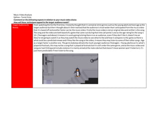 Music VideoAnalysis
Ephixa– Turret Error
Commenton the followingaspectsinrelation to your musicvideochoice.
How will these techniquesappeal to the target audienceneeds?
Target Audience &
Needs
From watchingthisforthe firsttime,IInstantlythoughtthatit isaimedat strict genressuchas the youngadultand teenage asthe
target audience butthenIthoughtaboutit thenrealisedthatthe audience ismuchwiderthanIanticipatedfromthe musicvideo
that itis basedoff andanotherfactor can be the musicvideo.Firstlythe musicvideoisnotan original ideaandneitheristhe song.
The song and the videoare bothbasedof a game that came outduringthat time call portal 2 and as the age ratingfor the song is
12+ (Teenagersandabove) itmeansitissurelygoingtobringtheminas an audience,evenif theydon’tlike it,doesn’tmean
they’re notgoingto watchit as theymay watchthe musicvideoto see whatitslike andhowit comparestothe game sothere is
whatcould be a predictedviewerandif theylike the songorthe video,itmeanstheymaylistentosome of theirothersongs.Age
as a target factor isanotherone.The genre dubstepattractsthe much youngeraudience (Teenagers –Young adults) asitis what’s
playedatfestivals,thismaynotbe a songthat is playedatfestivalsbutitisstill underthe same genre,andasthe musicvideoand
songare hard hittingandinclude violence itismainlyaimedatthe male side butthatdoesn’tmeanwomenwon’tlistentoit,it’s
justmore predictable if menlistentothe song.
 