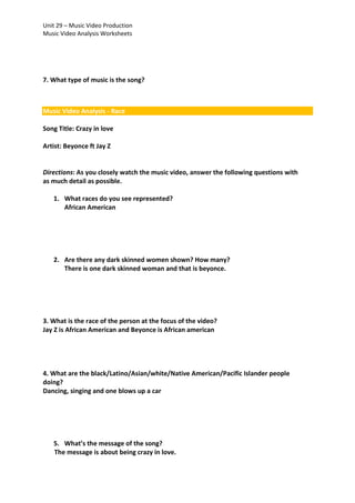 Unit 29 – Music Video Production
Music Video Analysis Worksheets

7. What type of music is the song?

Music Video Analysis - Race
Song Title: Crazy in love
Artist: Beyonce ft Jay Z

Directions: As you closely watch the music video, answer the following questions with
as much detail as possible.
1. What races do you see represented?
African American

2. Are there any dark skinned women shown? How many?
There is one dark skinned woman and that is beyonce.

3. What is the race of the person at the focus of the video?
Jay Z is African American and Beyonce is African american

4. What are the black/Latino/Asian/white/Native American/Pacific Islander people
doing?
Dancing, singing and one blows up a car

5. What’s the message of the song?
The message is about being crazy in love.

 