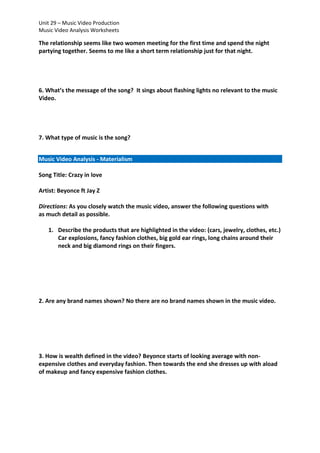 Unit 29 – Music Video Production
Music Video Analysis Worksheets

The relationship seems like two women meeting for the first time and spend the night
partying together. Seems to me like a short term relationship just for that night.

6. What’s the message of the song? It sings about flashing lights no relevant to the music
Video.

7. What type of music is the song?
Music Video Analysis - Materialism
Song Title: Crazy in love
Artist: Beyonce ft Jay Z
Directions: As you closely watch the music video, answer the following questions with
as much detail as possible.
1. Describe the products that are highlighted in the video: (cars, jewelry, clothes, etc.)
Car explosions, fancy fashion clothes, big gold ear rings, long chains around their
neck and big diamond rings on their fingers.

2. Are any brand names shown? No there are no brand names shown in the music video.

3. How is wealth defined in the video? Beyonce starts of looking average with nonexpensive clothes and everyday fashion. Then towards the end she dresses up with aload
of makeup and fancy expensive fashion clothes.

 