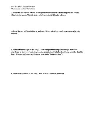 Unit 29 – Music Video Production
Music Video Analysis Worksheets

3. Describe any violent actions or weapons that are shown: There are guns and knives
shown in the video. There is also a lot of swearing and brutal actions.

4. Describe any self-mutilation or violence: Street crime in a rough town somewhere in
London.

5. What’s the message of the song? The message of the song is basically a man been
murdered or shot in a rough town on the streets. And he talks about how when he dies his
body dries up and stops working and he goes to “heaven’s door”.

6. What type of music is the song? Allot of load fast drum and base.

 