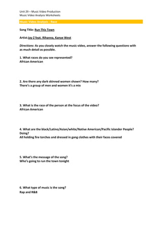 Unit 29 – Music Video Production
Music Video Analysis Worksheets

Music Video Analysis - Race
Song Title: Run This Town
Artist:Jay Z feat. Rihanna, Kanye West
Directions: As you closely watch the music video, answer the following questions with
as much detail as possible.
1. What races do you see represented?
African American

2. Are there any dark skinned women shown? How many?
There’s a group of men and women it’s a mix

3. What is the race of the person at the focus of the video?
African American

4. What are the black/Latino/Asian/white/Native American/Pacific Islander People?
Doing?
All holding fire torches and dressed in gang clothes with their faces covered

5. What’s the message of the song?
Who’s going to run the town tonight

6. What type of music is the song?
Rap and R&B

 