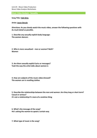 Unit 29 – Music Video Production
Music Video Analysis Worksheets

Music Video Analysis - Sexuality
Song Title: Talk Dirty
Artist: Jason Derulo
Directions: As you closely watch the music video, answer the following questions with
As much detail as possible.
1. Describe any sexually explicit body language:
The women dancers

2. Who is more sexualized – men or women? Both?
Women

3. Are there sexually explicit lyrics or messages?
Yeah the way the artist talks about women is

4. How are subjects of the music video dressed?
The women are is revelling clothes

5. Describe the relationships between the men and women: Are they long or short term?
Casual or serious?
It’s not a relationship it’s more of a onetime thing

6. What’s the message of the song?
He’s asking the women to speak a certain way

7. What type of music is the song?

 