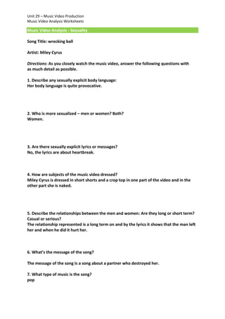 Unit 29 – Music Video Production
Music Video Analysis Worksheets

Music Video Analysis - Sexuality
Song Title: wrecking ball
Artist: Miley Cyrus
Directions: As you closely watch the music video, answer the following questions with
as much detail as possible.
1. Describe any sexually explicit body language:
Her body language is quite provocative.

2. Who is more sexualized – men or women? Both?
Women.

3. Are there sexually explicit lyrics or messages?
No, the lyrics are about heartbreak.

4. How are subjects of the music video dressed?
Miley Cyrus is dressed in short shorts and a crop top in one part of the video and in the
other part she is naked.

5. Describe the relationships between the men and women: Are they long or short term?
Casual or serious?
The relationship represented is a long term on and by the lyrics it shows that the man left
her and when he did it hurt her.

6. What’s the message of the song?
The message of the song is a song about a partner who destroyed her.
7. What type of music is the song?
pop

 