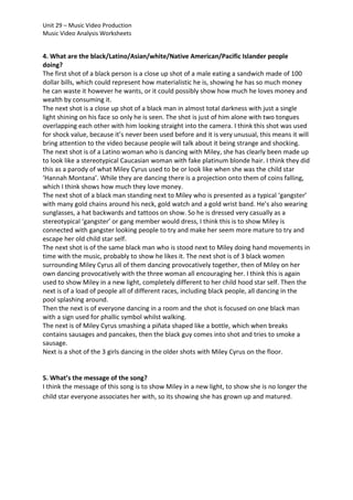 Unit 29 – Music Video Production
Music Video Analysis Worksheets

4. What are the black/Latino/Asian/white/Native American/Pacific Islander people
doing?
The first shot of a black person is a close up shot of a male eating a sandwich made of 100
dollar bills, which could represent how materialistic he is, showing he has so much money
he can waste it however he wants, or it could possibly show how much he loves money and
wealth by consuming it.
The next shot is a close up shot of a black man in almost total darkness with just a single
light shining on his face so only he is seen. The shot is just of him alone with two tongues
overlapping each other with him looking straight into the camera. I think this shot was used
for shock value, because it’s never been used before and it is very unusual, this means it will
bring attention to the video because people will talk about it being strange and shocking.
The next shot is of a Latino woman who is dancing with Miley, she has clearly been made up
to look like a stereotypical Caucasian woman with fake platinum blonde hair. I think they did
this as a parody of what Miley Cyrus used to be or look like when she was the child star
‘Hannah Montana’. While they are dancing there is a projection onto them of coins falling,
which I think shows how much they love money.
The next shot of a black man standing next to Miley who is presented as a typical ‘gangster’
with many gold chains around his neck, gold watch and a gold wrist band. He’s also wearing
sunglasses, a hat backwards and tattoos on show. So he is dressed very casually as a
stereotypical ‘gangster’ or gang member would dress, I think this is to show Miley is
connected with gangster looking people to try and make her seem more mature to try and
escape her old child star self.
The next shot is of the same black man who is stood next to Miley doing hand movements in
time with the music, probably to show he likes it. The next shot is of 3 black women
surrounding Miley Cyrus all of them dancing provocatively together, then of Miley on her
own dancing provocatively with the three woman all encouraging her. I think this is again
used to show Miley in a new light, completely different to her child hood star self. Then the
next is of a load of people all of different races, including black people, all dancing in the
pool splashing around.
Then the next is of everyone dancing in a room and the shot is focused on one black man
with a sign used for phallic symbol whilst walking.
The next is of Miley Cyrus smashing a piñata shaped like a bottle, which when breaks
contains sausages and pancakes, then the black guy comes into shot and tries to smoke a
sausage.
Next is a shot of the 3 girls dancing in the older shots with Miley Cyrus on the floor.

5. What’s the message of the song?
I think the message of this song is to show Miley in a new light, to show she is no longer the
child star everyone associates her with, so its showing she has grown up and matured.

 