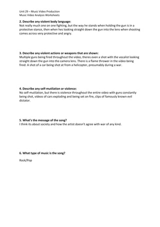 Unit 29 – Music Video Production
Music Video Analysis Worksheets

2. Describe any violent body language:
Not really much one on one fighting, but the way he stands when holding the gun is in a
protective stance, then when hes looking straight down the gun into the lens when shooting
comes across very protective and angry.

3. Describe any violent actions or weapons that are shown:
Multiple guns being fired throughout the video, theres even a shot with the vocalist looking
straight down the gun into the camera lens. There is a flame thrower in the video being
fired. A shot of a car being shot at from a helicopter, presumably during a war.

4. Describe any self-mutilation or violence:
No self-mutilation, but there is violence throughout the entire video with guns constantly
being shot, videos of cars exploding and being set on fire, clips of famously known evil
dictator.

5. What’s the message of the song?
I think its about society and how the artist doesn’t agree with war of any kind.

6. What type of music is the song?
Rock/Pop

 
