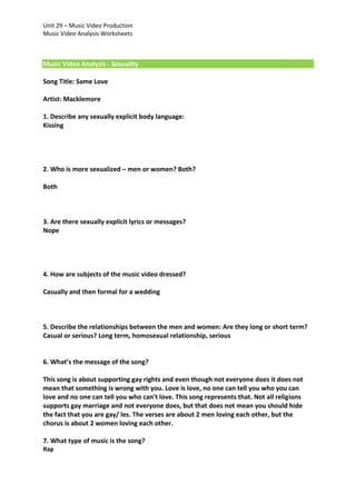 Unit 29 – Music Video Production
Music Video Analysis Worksheets

Music Video Analysis - Sexuality
Song Title: Same Love
Artist: Macklemore
1. Describe any sexually explicit body language:
Kissing

2. Who is more sexualized – men or women? Both?
Both

3. Are there sexually explicit lyrics or messages?
Nope

4. How are subjects of the music video dressed?
Casually and then formal for a wedding

5. Describe the relationships between the men and women: Are they long or short term?
Casual or serious? Long term, homosexual relationship, serious

6. What’s the message of the song?
This song is about supporting gay rights and even though not everyone does it does not
mean that something is wrong with you. Love is love, no one can tell you who you can
love and no one can tell you who can't love. This song represents that. Not all religions
supports gay marriage and not everyone does, but that does not mean you should hide
the fact that you are gay/ les. The verses are about 2 men loving each other, but the
chorus is about 2 women loving each other.
7. What type of music is the song?
Rap

 