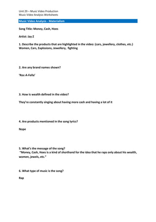 Unit 29 – Music Video Production
Music Video Analysis Worksheets

Music Video Analysis - Materialism
Song Title: Money, Cash, Hoes
Artist: Jay Z
1. Describe the products that are highlighted in the video: (cars, jewellery, clothes, etc.)
Women, Cars, Explosions, Jewellery, fighting

2. Are any brand names shown?
‘Roc-A-Fella’

3. How is wealth defined in the video?
They’re constantly singing about having more cash and having a lot of it

4. Are products mentioned in the song lyrics?
Nope

5. What’s the message of the song?
“Money, Cash, Hoes is a kind of shorthand for the idea that he raps only about his wealth,
women, jewels, etc.”

6. What type of music is the song?
Rap

 