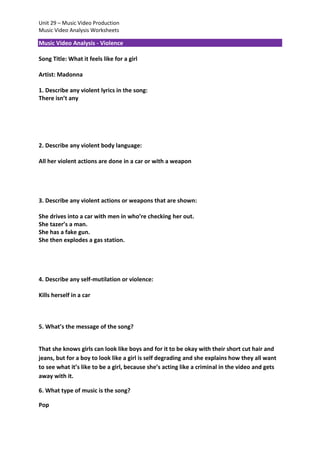 Unit 29 – Music Video Production
Music Video Analysis Worksheets

Music Video Analysis - Violence
Song Title: What it feels like for a girl
Artist: Madonna
1. Describe any violent lyrics in the song:
There isn’t any

2. Describe any violent body language:
All her violent actions are done in a car or with a weapon

3. Describe any violent actions or weapons that are shown:
She drives into a car with men in who’re checking her out.
She tazer’s a man.
She has a fake gun.
She then explodes a gas station.

4. Describe any self-mutilation or violence:
Kills herself in a car

5. What’s the message of the song?
That she knows girls can look like boys and for it to be okay with their short cut hair and
jeans, but for a boy to look like a girl is self degrading and she explains how they all want
to see what it’s like to be a girl, because she’s acting like a criminal in the video and gets
away with it.
6. What type of music is the song?
Pop

 