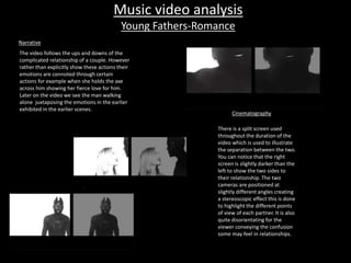 Music video analysis 
Young Fathers-Romance 
Cinematography 
There is a split screen used 
throughout the duration of the 
video which is used to illustrate 
the separation between the two. 
You can notice that the right 
screen is slightly darker than the 
left to show the two sides to 
their relationship. The two 
cameras are positioned at 
slightly different angles creating 
a stereoscopic effect this is done 
to highlight the different points 
of view of each partner. It is also 
quite disorientating for the 
viewer conveying the confusion 
some may feel in relationships. 
Narrative 
The video follows the ups and downs of the 
complicated relationship of a couple. However 
rather than explicitly show these actions their 
emotions are connoted through certain 
actions for example when she holds the axe 
across him showing her fierce love for him. 
Later on the video we see the man walking 
alone juxtaposing the emotions in the earlier 
exhibited in the earlier scenes. 
 