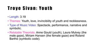 Troye Sivan: Youth
• Length: 3.19
• Themes: Youth, love, invincibility of youth and recklessness.
• Type of Music Video: Spectacle, performance, narrative and
symbolic.
• Relatable Theorists: Anne Gould (youth), Laura Mulvey (the
male gaze), Miriam Hansen (the female gaze) and Roland
Barthe (symbolic code).
 