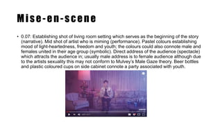 Mise-en-scene
• 0.07: Establishing shot of living room setting which serves as the beginning of the story
(narrative). Mid shot of artist who is miming (performance). Pastel colours establishing
mood of light-heartedness, freedom and youth; the colours could also connote male and
females united in their age group (symbolic). Direct address of the audience (spectacle)
which attracts the audience in; usually male address is to female audience although due
to the artists sexuality this may not conform to Mulvey’s Male Gaze theory. Beer bottles
and plastic coloured cups on side cabinet connote a party associated with youth.
 