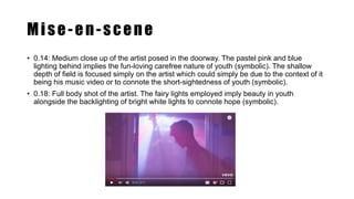 Mise-en-scene
• 0.14: Medium close up of the artist posed in the doorway. The pastel pink and blue
lighting behind implies the fun-loving carefree nature of youth (symbolic). The shallow
depth of field is focused simply on the artist which could simply be due to the context of it
being his music video or to connote the short-sightedness of youth (symbolic).
• 0.18: Full body shot of the artist. The fairy lights employed imply beauty in youth
alongside the backlighting of bright white lights to connote hope (symbolic).
 