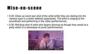 Mise-en-scene
• 0.20: Close up zoom pan shot of the artist whilst they are staring into the
viewers eyes in a direct address (spectacle). The artist is singing to the
soundtrack and performing in the video (performance).
• 0.36: Mid-long shot of artist who begins dancing as though they would at a
party which is a stereotype of youth (performance).
 