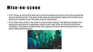 Mise-en-scene
• 0.39: Close up shot of the artist face as the simultaneously dance and sing towards the
camera (performance). The eyes of the artist are also directly fixed on the audience as
almost an invitation to join the party of youth (spectacle).
• 0.43: Dolly zoom shot on the artist in a new kitchen setting. The lighting changes from
pastel pink and blue to a pale green which could imply more of a party environment
(symbolic). The artist is seated whilst still singing and others dance around them in the
party setting (performance).
 