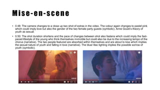 Mise-en-scene
• 0.48: The camera changes to a close up two shot of extras in the video. The colour again changes to pastel pink
which could imply love but also the gender of the two female party guests (symbolic). Anne Gould’s theory of
youth as sexual.
• 0.50: The shot duration shortens and the pace of changes between shot also fastens which could imply the fast-
paced lifestyle of the young who think themselves invincible but could also be due to the increasing tempo of the
chorus (narrative). The two people featured are absorbed within themselves and are about to kiss which implies
the sexual nature of youth and falling in love (narrative). The blue/ lilac lighting implies the possible sorrow of
youth (symbolic).
 