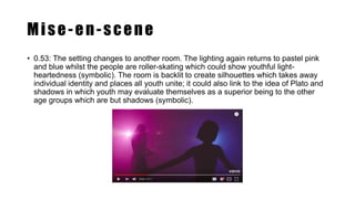 Mise-en-scene
• 0.53: The setting changes to another room. The lighting again returns to pastel pink
and blue whilst the people are roller-skating which could show youthful light-
heartedness (symbolic). The room is backlit to create silhouettes which takes away
individual identity and places all youth unite; it could also link to the idea of Plato and
shadows in which youth may evaluate themselves as a superior being to the other
age groups which are but shadows (symbolic).
 
