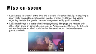 Mise-en-scene
• 0.56: A close up two shot of the artist and their love interest (narrative). The lighting is
again pastel pink and blue but merging together and this could imply that values
regarding stereotypical gender roles are being subverted by youth (symbolic).
• 0.59: Shot change to a pastel blue setting (symbolic). The props are balloons and
glitter which draws on connotations such as an American prom. Some of the balloons
are also heart shaped which again implies the open love and relations between
youths (symbolic).
 