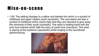 Mise-en-scene
• 1.09: The setting changes to a pillow and blanket fort which is a symbol of
childhood and again implies youth (symbolic). The care bears are also a
symbol of childhood which could imply that they are reluctant to give away
the remnants of their youth (symbolic). The artist is holding hand with the
prior love interest which tells the story of youth love (narrative). The artist
is staring at the audience (spectacle) whilst singing to the soundtrack
(performance).
 