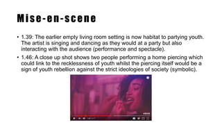 Mise-en-scene
• 1.39: The earlier empty living room setting is now habitat to partying youth.
The artist is singing and dancing as they would at a party but also
interacting with the audience (performance and spectacle).
• 1.46: A close up shot shows two people performing a home piercing which
could link to the recklessness of youth whilst the piercing itself would be a
sign of youth rebellion against the strict ideologies of society (symbolic).
 