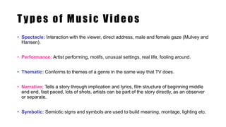 T ypes of Music Videos
• Spectacle: Interaction with the viewer, direct address, male and female gaze (Mulvey and
Hansen).
• Performance: Artist performing, motifs, unusual settings, real life, fooling around.
• Thematic: Conforms to themes of a genre in the same way that TV does.
• Narrative: Tells a story through implication and lyrics, film structure of beginning middle
and end, fast paced, lots of shots, artists can be part of the story directly, as an observer
or separate.
• Symbolic: Semiotic signs and symbols are used to build meaning, montage, lighting etc.
 