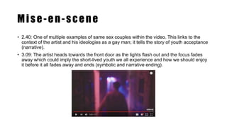 Mise-en-scene
• 2.40: One of multiple examples of same sex couples within the video. This links to the
context of the artist and his ideologies as a gay man; it tells the story of youth acceptance
(narrative).
• 3.09: The artist heads towards the front door as the lights flash out and the focus fades
away which could imply the short-lived youth we all experience and how we should enjoy
it before it all fades away and ends (symbolic and narrative ending).
 