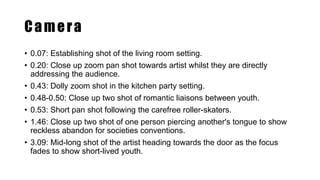 Camera
• 0.07: Establishing shot of the living room setting.
• 0.20: Close up zoom pan shot towards artist whilst they are directly
addressing the audience.
• 0.43: Dolly zoom shot in the kitchen party setting.
• 0.48-0.50: Close up two shot of romantic liaisons between youth.
• 0.53: Short pan shot following the carefree roller-skaters.
• 1.46: Close up two shot of one person piercing another's tongue to show
reckless abandon for societies conventions.
• 3.09: Mid-long shot of the artist heading towards the door as the focus
fades to show short-lived youth.
 