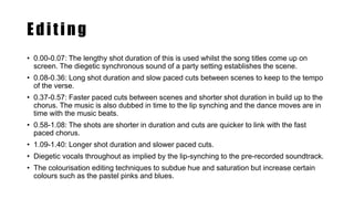 Editing
• 0.00-0.07: The lengthy shot duration of this is used whilst the song titles come up on
screen. The diegetic synchronous sound of a party setting establishes the scene.
• 0.08-0.36: Long shot duration and slow paced cuts between scenes to keep to the tempo
of the verse.
• 0.37-0.57: Faster paced cuts between scenes and shorter shot duration in build up to the
chorus. The music is also dubbed in time to the lip synching and the dance moves are in
time with the music beats.
• 0.58-1.08: The shots are shorter in duration and cuts are quicker to link with the fast
paced chorus.
• 1.09-1.40: Longer shot duration and slower paced cuts.
• Diegetic vocals throughout as implied by the lip-synching to the pre-recorded soundtrack.
• The colourisation editing techniques to subdue hue and saturation but increase certain
colours such as the pastel pinks and blues.
 