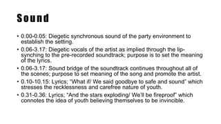 Sound
• 0.00-0.05: Diegetic synchronous sound of the party environment to
establish the setting.
• 0.06-3.17: Diegetic vocals of the artist as implied through the lip-
synching to the pre-recorded soundtrack; purpose is to set the meaning
of the lyrics.
• 0.06-3.17: Sound bridge of the soundtrack continues throughout all of
the scenes; purpose to set meaning of the song and promote the artist.
• 0.10-10.15: Lyrics; “What if/ We said goodbye to safe and sound” which
stresses the recklessness and carefree nature of youth.
• 0.31-0.36: Lyrics; “And the stars exploding/ We’ll be fireproof” which
connotes the idea of youth believing themselves to be invincible.
 