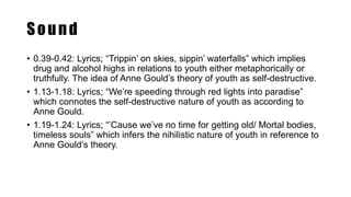 Sound
• 0.39-0.42: Lyrics; “Trippin’ on skies, sippin’ waterfalls” which implies
drug and alcohol highs in relations to youth either metaphorically or
truthfully. The idea of Anne Gould’s theory of youth as self-destructive.
• 1.13-1.18: Lyrics; “We’re speeding through red lights into paradise”
which connotes the self-destructive nature of youth as according to
Anne Gould.
• 1.19-1.24: Lyrics; “’Cause we’ve no time for getting old/ Mortal bodies,
timeless souls” which infers the nihilistic nature of youth in reference to
Anne Gould’s theory.
 