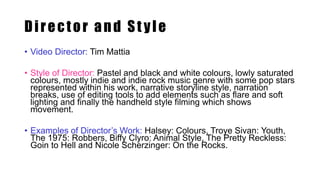 Director and St yle
• Video Director: Tim Mattia
• Style of Director: Pastel and black and white colours, lowly saturated
colours, mostly indie and indie rock music genre with some pop stars
represented within his work, narrative storyline style, narration
breaks, use of editing tools to add elements such as flare and soft
lighting and finally the handheld style filming which shows
movement.
• Examples of Director’s Work: Halsey: Colours, Troye Sivan: Youth,
The 1975: Robbers, Biffy Clyro: Animal Style, The Pretty Reckless:
Goin to Hell and Nicole Scherzinger: On the Rocks.
 