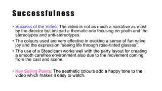 Successfulness
• Success of the Video: The video is not as much a narrative as most
by the director but instead a thematic one focusing on youth and the
stereotypes and anti-stereotypes.
• The colours used are very effective in evoking a sense of fun naïve
joy and the expression “seeing life through rose-tinted glasses”.
• The use of a Steadicam works well with the party layout for creating
a smooth carefree environment also due to the movement coming
from the cast and scene.
• Key Selling Points: The aesthetic colours add a happy tone to the
video which makes it easy to watch.
 