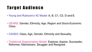 Target Audience
• Young and Rubicam’s 4C Model: A, B, C1, C2, D and E.
• GEARS: Gender, Ethnicity, Age, Region and Socio-Economic
Class.
• CAGES: Class, Age, Gender, Ethnicity and Sexuality.
• Traditional Segmentation Model: Explorer, Aspirer, Succeeder,
Reformer, Mainstream, Struggler and Resigned.
 